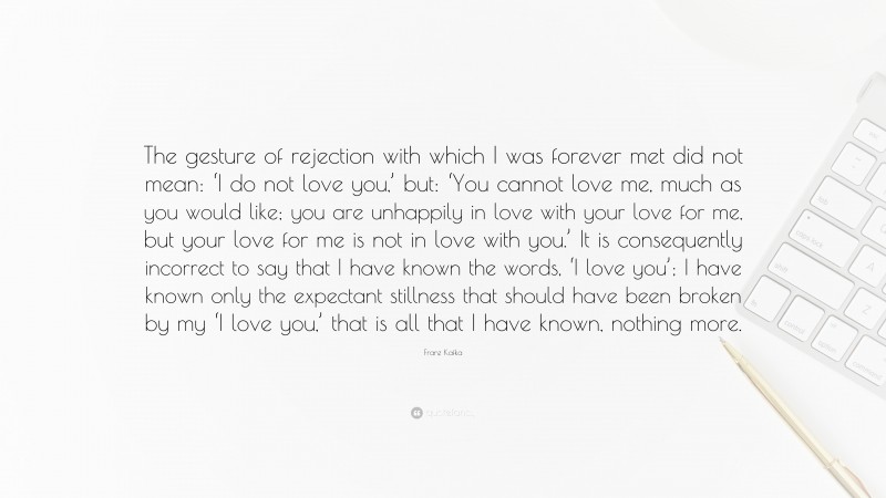 Franz Kafka Quote: “The gesture of rejection with which I was forever met did not mean: ‘I do not love you,’ but: ‘You cannot love me, much as you would like; you are unhappily in love with your love for me, but your love for me is not in love with you.’ It is consequently incorrect to say that I have known the words, ‘I love you’; I have known only the expectant stillness that should have been broken by my ‘I love you,’ that is all that I have known, nothing more.”