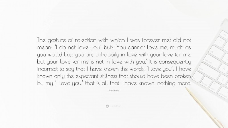 Franz Kafka Quote: “The gesture of rejection with which I was forever met did not mean: ‘I do not love you,’ but: ‘You cannot love me, much as you would like; you are unhappily in love with your love for me, but your love for me is not in love with you.’ It is consequently incorrect to say that I have known the words, ‘I love you’; I have known only the expectant stillness that should have been broken by my ‘I love you,’ that is all that I have known, nothing more.”