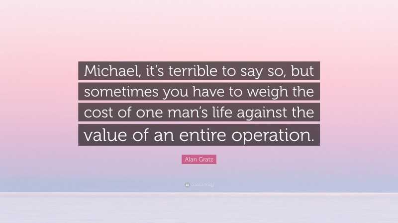 Alan Gratz Quote: “Michael, it’s terrible to say so, but sometimes you have to weigh the cost of one man’s life against the value of an entire operation.”