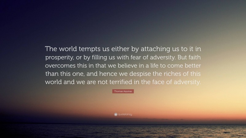 Thomas Aquinas Quote: “The world tempts us either by attaching us to it in prosperity, or by filling us with fear of adversity. But faith overcomes this in that we believe in a life to come better than this one, and hence we despise the riches of this world and we are not terrified in the face of adversity.”