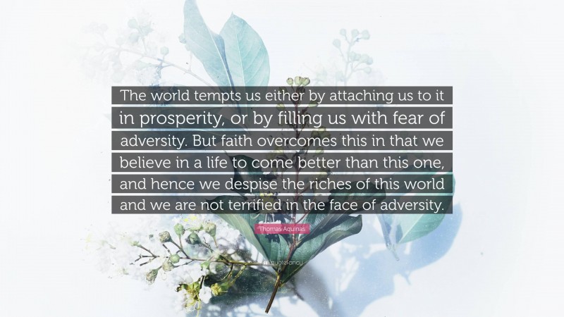 Thomas Aquinas Quote: “The world tempts us either by attaching us to it in prosperity, or by filling us with fear of adversity. But faith overcomes this in that we believe in a life to come better than this one, and hence we despise the riches of this world and we are not terrified in the face of adversity.”