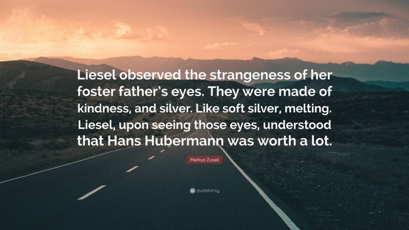 Markus Zusak Quote: “Liesel observed the strangeness of her foster father’s eyes. They were made of kindness, and silver. Like soft silver, melting. Liesel, upon seeing those eyes, understood that Hans Hubermann was worth a lot.”