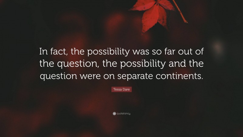 Tessa Dare Quote: “In fact, the possibility was so far out of the question, the possibility and the question were on separate continents.”