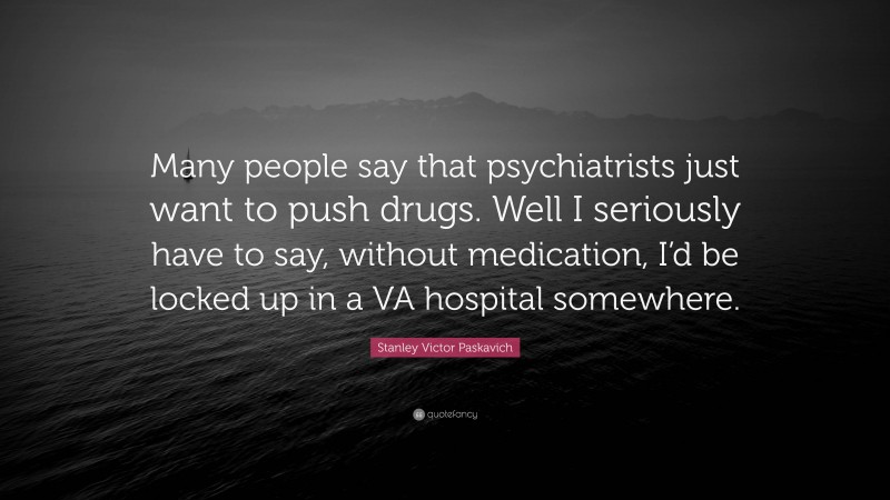 Stanley Victor Paskavich Quote: “Many people say that psychiatrists just want to push drugs. Well I seriously have to say, without medication, I’d be locked up in a VA hospital somewhere.”