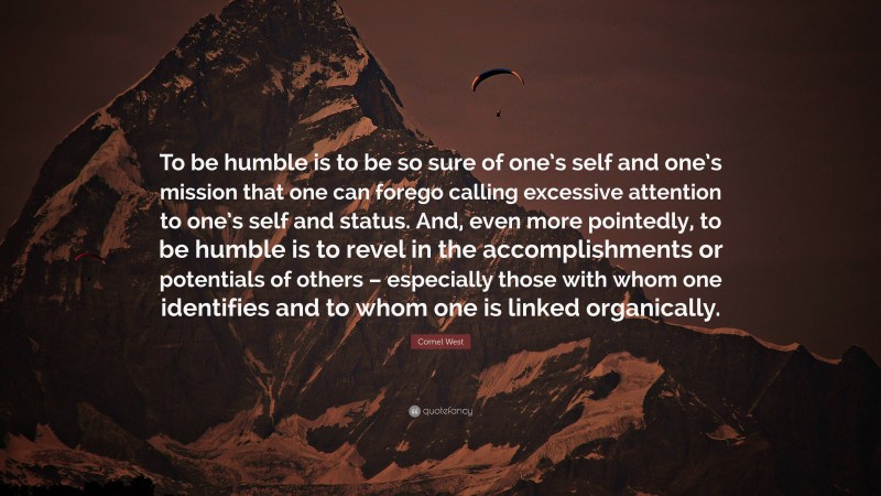 Cornel West Quote: “To be humble is to be so sure of one’s self and one’s mission that one can forego calling excessive attention to one’s self and status. And, even more pointedly, to be humble is to revel in the accomplishments or potentials of others – especially those with whom one identifies and to whom one is linked organically.”