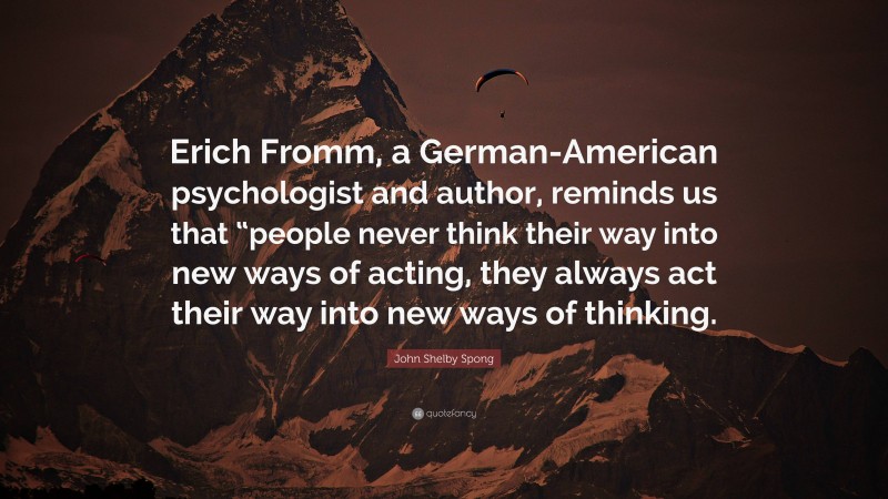 John Shelby Spong Quote: “Erich Fromm, a German-American psychologist and author, reminds us that “people never think their way into new ways of acting, they always act their way into new ways of thinking.”