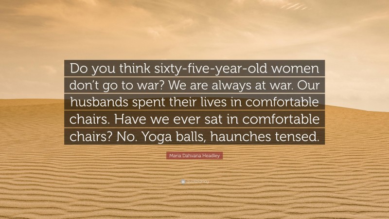 Maria Dahvana Headley Quote: “Do you think sixty-five-year-old women don’t go to war? We are always at war. Our husbands spent their lives in comfortable chairs. Have we ever sat in comfortable chairs? No. Yoga balls, haunches tensed.”