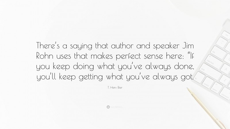 T. Harv Eker Quote: “There’s a saying that author and speaker Jim Rohn uses that makes perfect sense here: “If you keep doing what you’ve always done, you’ll keep getting what you’ve always got.”
