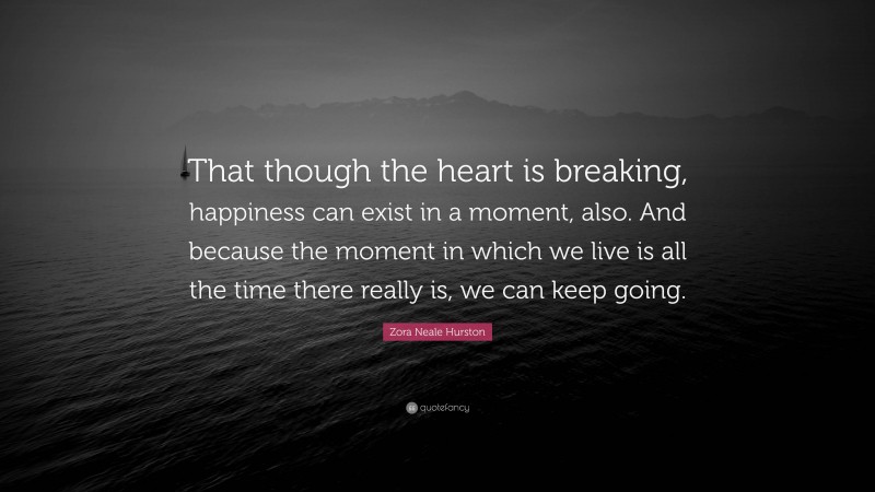 Zora Neale Hurston Quote: “That though the heart is breaking, happiness can exist in a moment, also. And because the moment in which we live is all the time there really is, we can keep going.”