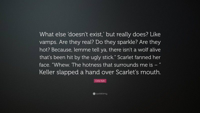 Celia Kyle Quote: “What else ‘doesn’t exist,’ but really does? Like vamps. Are they real? Do they sparkle? Are they hot? Because, lemme tell ya, there isn’t a wolf alive that’s been hit by the ugly stick.” Scarlet fanned her face. “Whew. The hotness that surrounds me is – ” Keller slapped a hand over Scarlet’s mouth.”