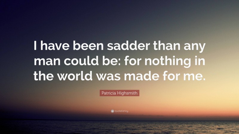 Patricia Highsmith Quote: “I have been sadder than any man could be: for nothing in the world was made for me.”