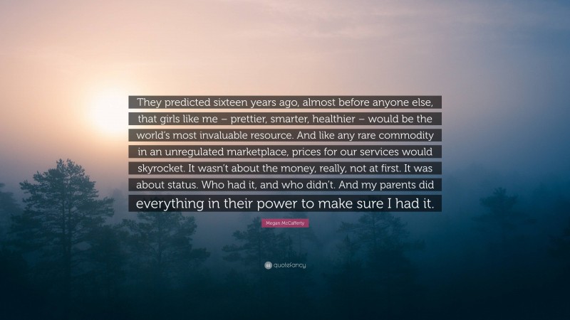 Megan McCafferty Quote: “They predicted sixteen years ago, almost before anyone else, that girls like me – prettier, smarter, healthier – would be the world’s most invaluable resource. And like any rare commodity in an unregulated marketplace, prices for our services would skyrocket. It wasn’t about the money, really, not at first. It was about status. Who had it, and who didn’t. And my parents did everything in their power to make sure I had it.”