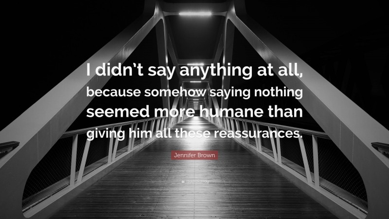 Jennifer Brown Quote: “I didn’t say anything at all, because somehow saying nothing seemed more humane than giving him all these reassurances.”