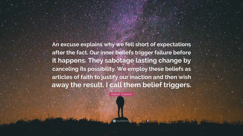 Marshall Goldsmith Quote: “An excuse explains why we fell short of expectations after the fact. Our inner beliefs trigger failure before it happens. They sabotage lasting change by canceling its possibility. We employ these beliefs as articles of faith to justify our inaction and then wish away the result. I call them belief triggers.”