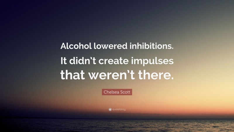 Chelsea Scott Quote: “Alcohol lowered inhibitions. It didn’t create impulses that weren’t there.”