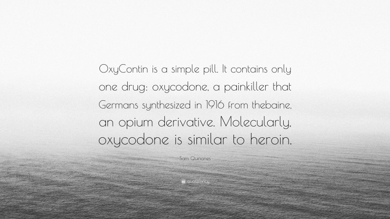 Sam Quinones Quote: “OxyContin is a simple pill. It contains only one drug: oxycodone, a painkiller that Germans synthesized in 1916 from thebaine, an opium derivative. Molecularly, oxycodone is similar to heroin.”