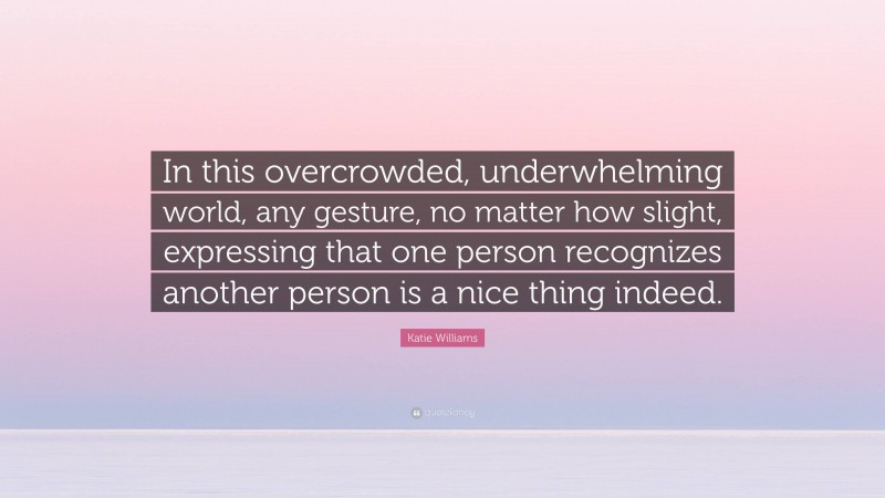 Katie Williams Quote: “In this overcrowded, underwhelming world, any gesture, no matter how slight, expressing that one person recognizes another person is a nice thing indeed.”