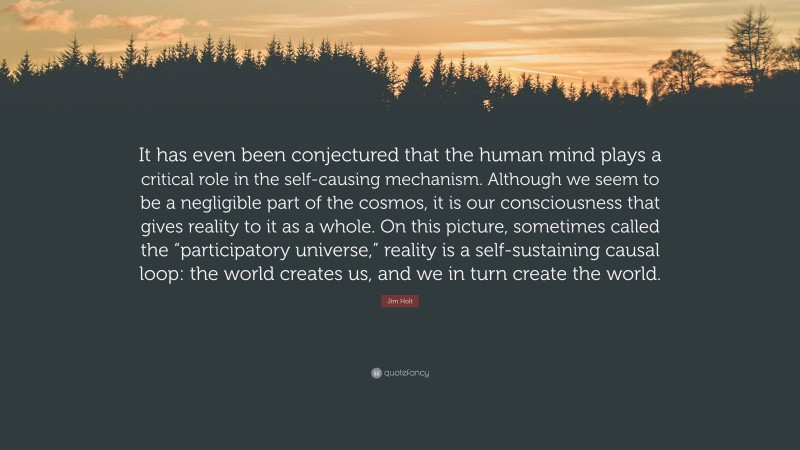 Jim Holt Quote: “It has even been conjectured that the human mind plays a critical role in the self-causing mechanism. Although we seem to be a negligible part of the cosmos, it is our consciousness that gives reality to it as a whole. On this picture, sometimes called the “participatory universe,” reality is a self-sustaining causal loop: the world creates us, and we in turn create the world.”