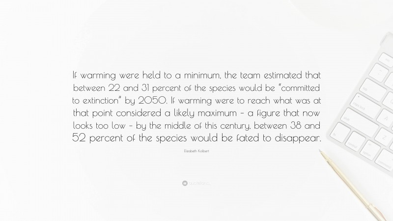 Elizabeth Kolbert Quote: “If warming were held to a minimum, the team estimated that between 22 and 31 percent of the species would be “committed to extinction” by 2050. If warming were to reach what was at that point considered a likely maximum – a figure that now looks too low – by the middle of this century, between 38 and 52 percent of the species would be fated to disappear.”