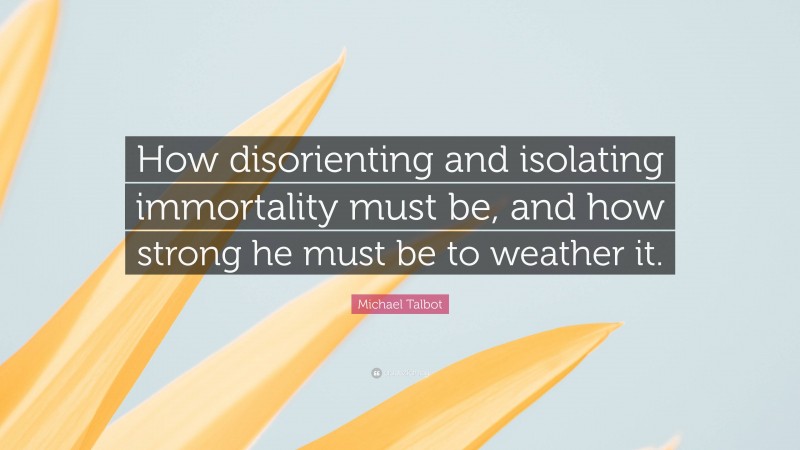 Michael Talbot Quote: “How disorienting and isolating immortality must be, and how strong he must be to weather it.”