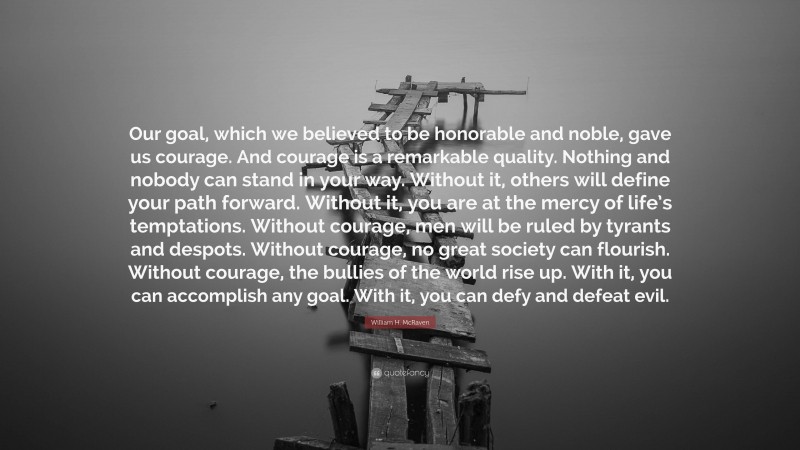 William H. McRaven Quote: “Our goal, which we believed to be honorable and noble, gave us courage. And courage is a remarkable quality. Nothing and nobody can stand in your way. Without it, others will define your path forward. Without it, you are at the mercy of life’s temptations. Without courage, men will be ruled by tyrants and despots. Without courage, no great society can flourish. Without courage, the bullies of the world rise up. With it, you can accomplish any goal. With it, you can defy and defeat evil.”