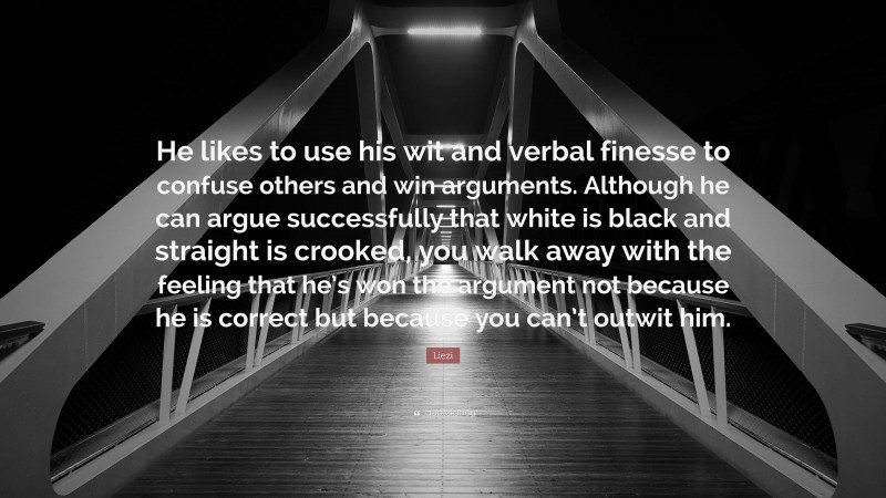Liezi Quote: “He likes to use his wit and verbal finesse to confuse others and win arguments. Although he can argue successfully that white is black and straight is crooked, you walk away with the feeling that he’s won the argument not because he is correct but because you can’t outwit him.”