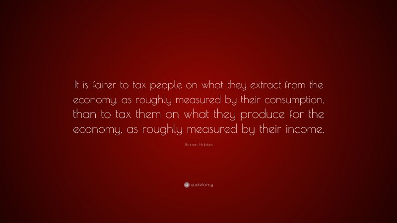 Thomas Hobbes Quote: “It is fairer to tax people on what they extract from the economy, as roughly measured by their consumption, than to tax them on what they produce for the economy, as roughly measured by their income.”