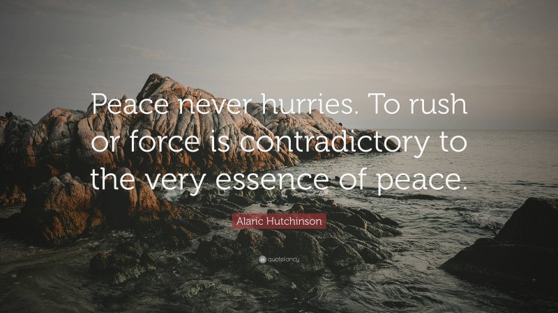 Alaric Hutchinson Quote: “Peace never hurries. To rush or force is contradictory to the very essence of peace.”