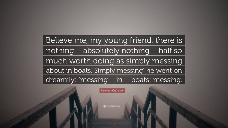 Kenneth Grahame Quote: “Believe me, my young friend, there is nothing – absolutely nothing – half so much worth doing as simply messing about in boats. Simply messing’ he went on dreamily: ’messing – in – boats; messing.”