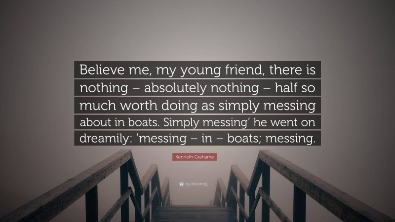 Kenneth Grahame Quote: “Believe me, my young friend, there is nothing – absolutely nothing – half so much worth doing as simply messing about in boats. Simply messing’ he went on dreamily: ’messing – in – boats; messing.”