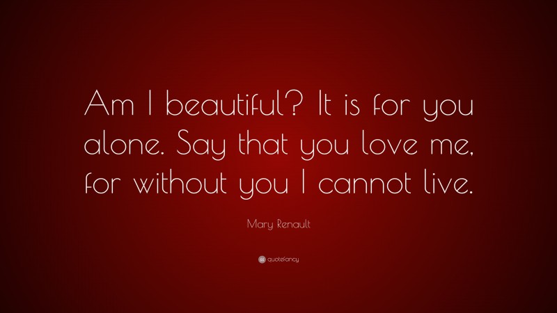 Mary Renault Quote: “Am I beautiful? It is for you alone. Say that you love me, for without you I cannot live.”