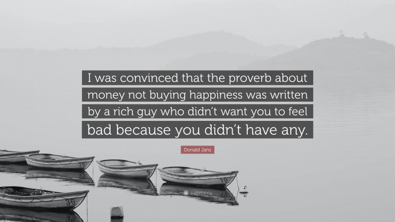 Donald Jans Quote: “I was convinced that the proverb about money not buying happiness was written by a rich guy who didn’t want you to feel bad because you didn’t have any.”