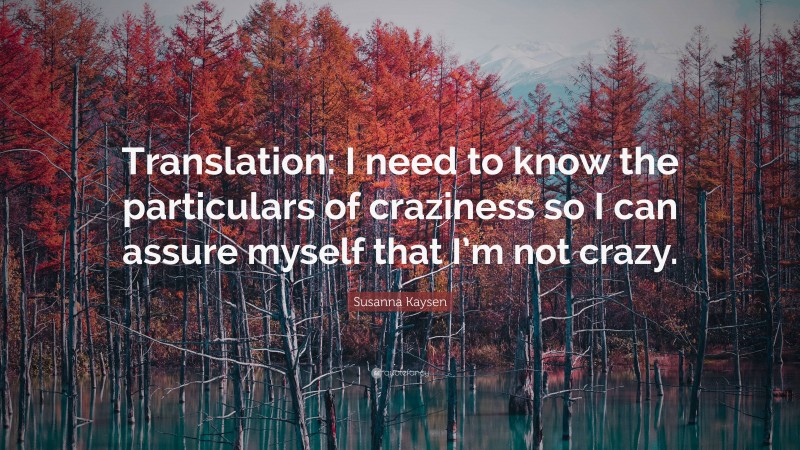 Susanna Kaysen Quote: “Translation: I need to know the particulars of craziness so I can assure myself that I’m not crazy.”