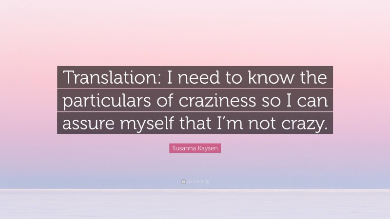 Susanna Kaysen Quote: “Translation: I need to know the particulars of craziness so I can assure myself that I’m not crazy.”