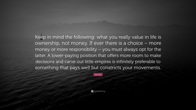 50 Cent Quote: “Keep in mind the following: what you really value in life is ownership, not money. If ever there is a choice – more money or more responsibility – you must always opt for the latter. A lower-paying position that offers more room to make decisions and carve out little empires is infinitely preferable to something that pays well but constricts your movements.”