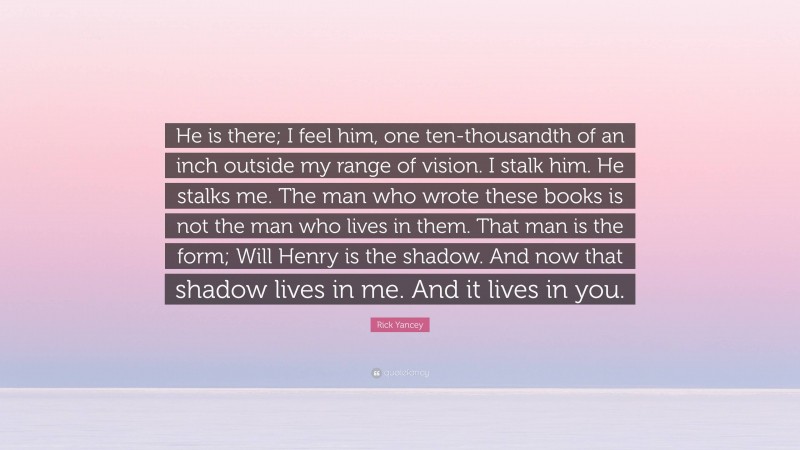 Rick Yancey Quote: “He is there; I feel him, one ten-thousandth of an inch outside my range of vision. I stalk him. He stalks me. The man who wrote these books is not the man who lives in them. That man is the form; Will Henry is the shadow. And now that shadow lives in me. And it lives in you.”