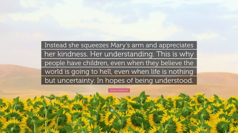 Jessica Shattuck Quote: “Instead she squeezes Mary’s arm and appreciates her kindness. Her understanding. This is why people have children, even when they believe the world is going to hell, even when life is nothing but uncertainty. In hopes of being understood.”