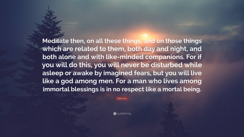 Epicurus Quote: “Meditate then, on all these things, and on those things which are related to them, both day and night, and both alone and with like-minded companions. For if you will do this, you will never be disturbed while asleep or awake by imagined fears, but you will live like a god among men. For a man who lives among immortal blessings is in no respect like a mortal being.”