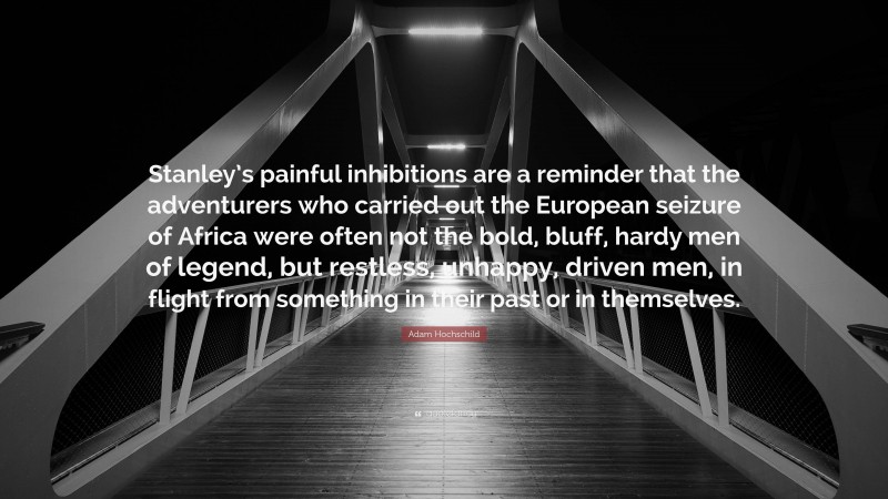 Adam Hochschild Quote: “Stanley’s painful inhibitions are a reminder that the adventurers who carried out the European seizure of Africa were often not the bold, bluff, hardy men of legend, but restless, unhappy, driven men, in flight from something in their past or in themselves.”