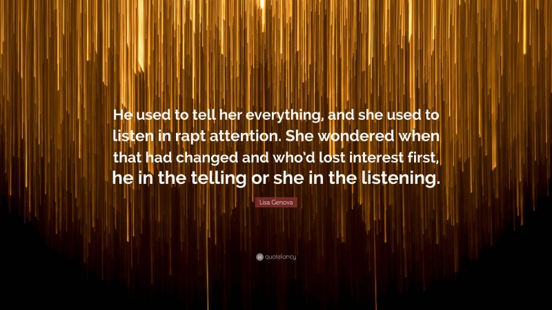 Lisa Genova Quote: “He used to tell her everything, and she used to listen in rapt attention. She wondered when that had changed and who’d lost interest first, he in the telling or she in the listening.”