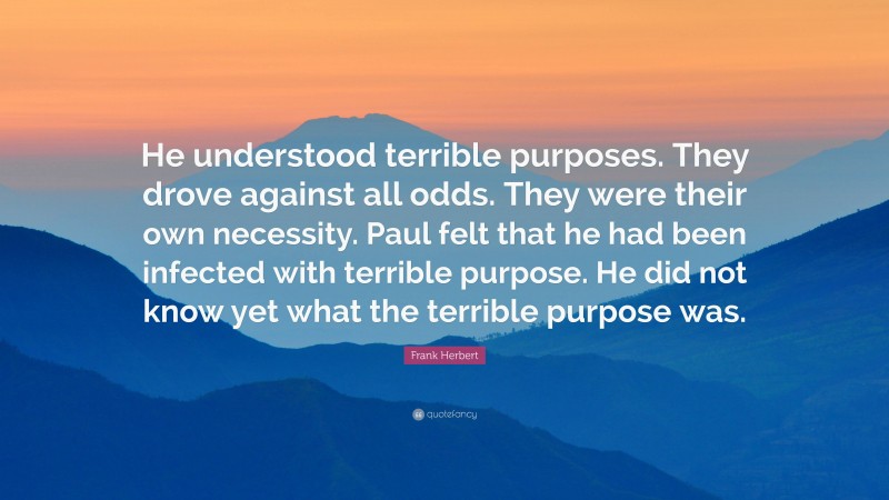 Frank Herbert Quote: “He understood terrible purposes. They drove against all odds. They were their own necessity. Paul felt that he had been infected with terrible purpose. He did not know yet what the terrible purpose was.”