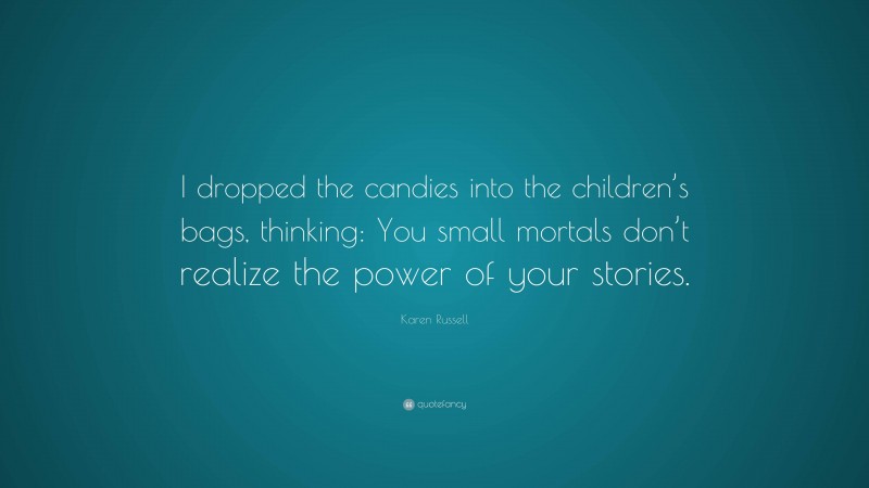 Karen Russell Quote: “I dropped the candies into the children’s bags, thinking: You small mortals don’t realize the power of your stories.”