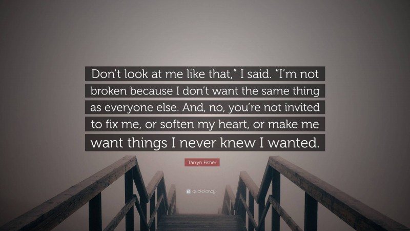 Tarryn Fisher Quote: “Don’t look at me like that,” I said. “I’m not broken because I don’t want the same thing as everyone else. And, no, you’re not invited to fix me, or soften my heart, or make me want things I never knew I wanted.”