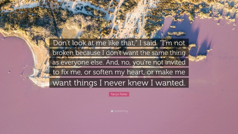 Tarryn Fisher Quote: “Don’t look at me like that,” I said. “I’m not broken because I don’t want the same thing as everyone else. And, no, you’re not invited to fix me, or soften my heart, or make me want things I never knew I wanted.”