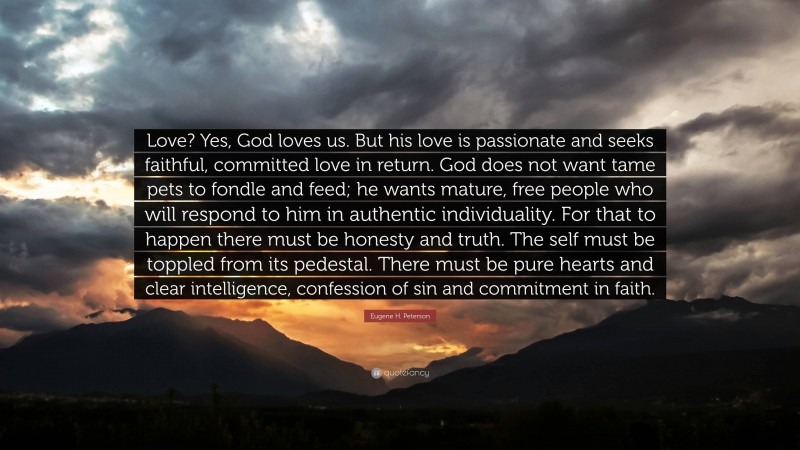 Eugene H. Peterson Quote: “Love? Yes, God loves us. But his love is passionate and seeks faithful, committed love in return. God does not want tame pets to fondle and feed; he wants mature, free people who will respond to him in authentic individuality. For that to happen there must be honesty and truth. The self must be toppled from its pedestal. There must be pure hearts and clear intelligence, confession of sin and commitment in faith.”