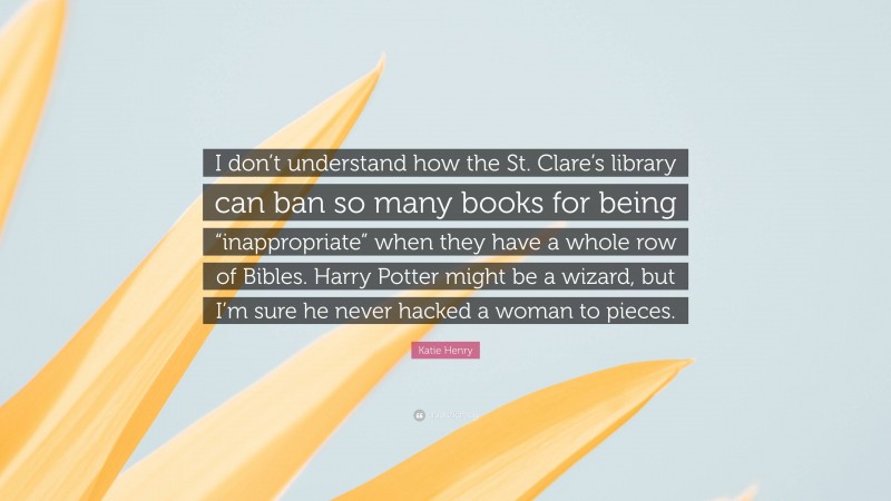 Katie Henry Quote: “I don’t understand how the St. Clare’s library can ban so many books for being “inappropriate” when they have a whole row of Bibles. Harry Potter might be a wizard, but I’m sure he never hacked a woman to pieces.”