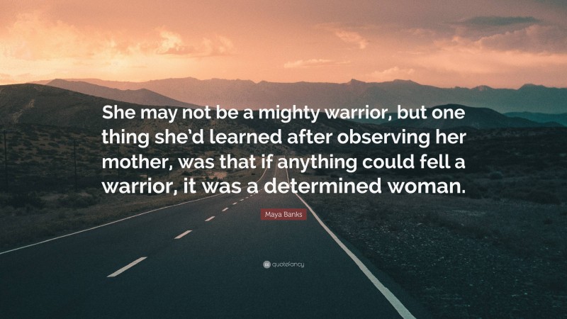 Maya Banks Quote: “She may not be a mighty warrior, but one thing she’d learned after observing her mother, was that if anything could fell a warrior, it was a determined woman.”