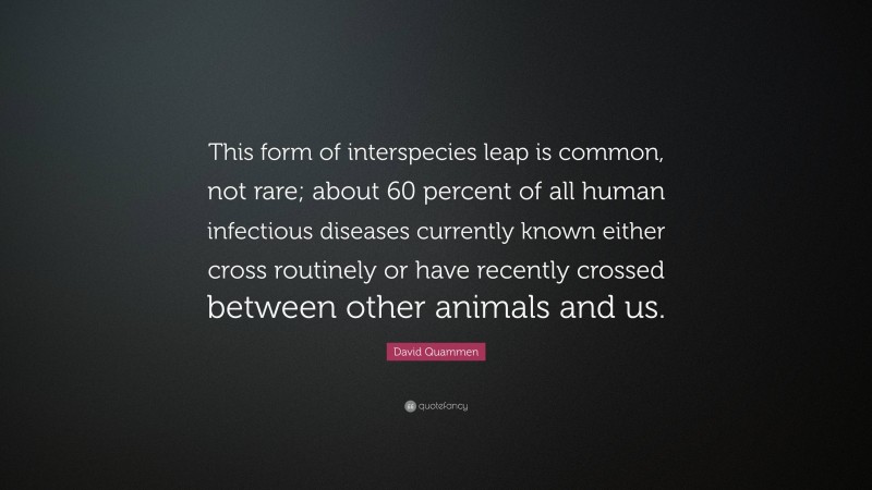 David Quammen Quote: “This form of interspecies leap is common, not rare; about 60 percent of all human infectious diseases currently known either cross routinely or have recently crossed between other animals and us.”