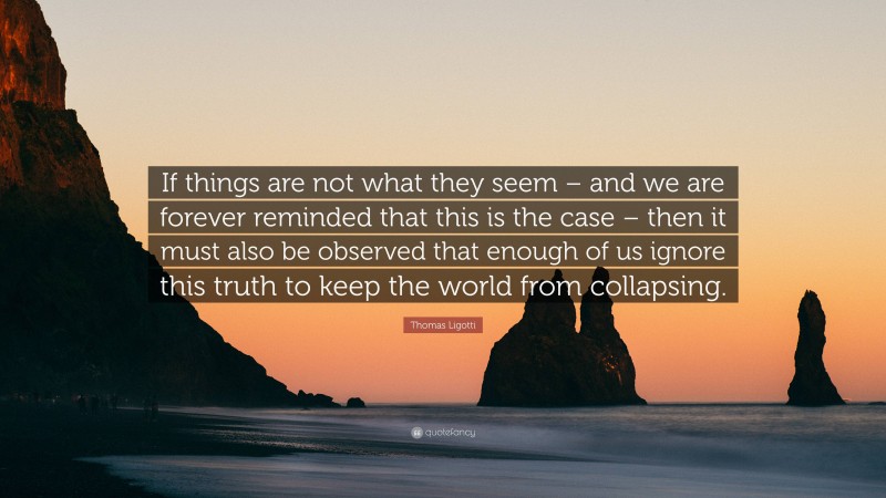 Thomas Ligotti Quote: “If things are not what they seem – and we are forever reminded that this is the case – then it must also be observed that enough of us ignore this truth to keep the world from collapsing.”