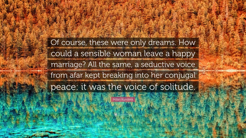 Milan Kundera Quote: “Of course, these were only dreams. How could a sensible woman leave a happy marriage? All the same, a seductive voice from afar kept breaking into her conjugal peace: it was the voice of solitude.”